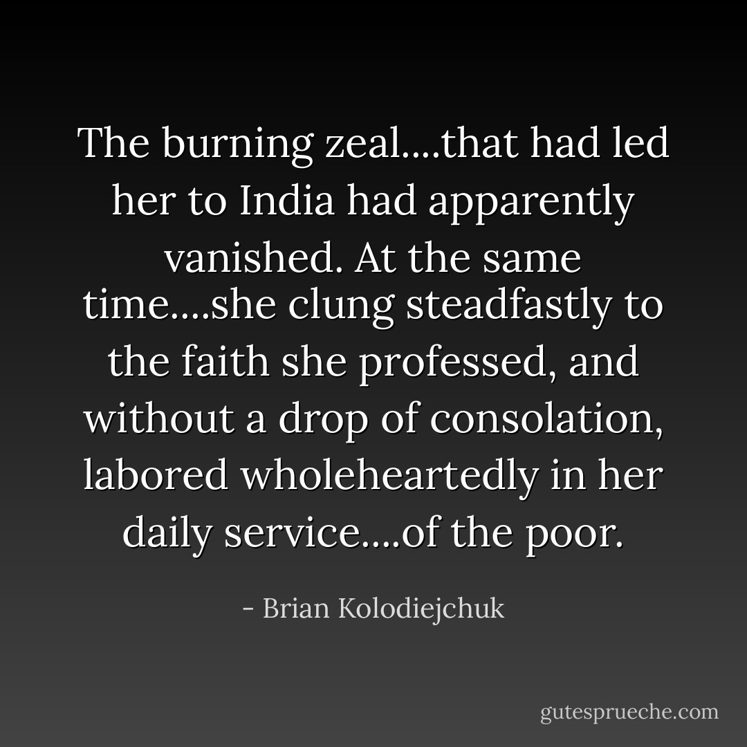 The burning zeal....that had led her to India had apparently vanished. At the same time....she clung steadfastly to the faith she professed, and without a drop of consolation, labored wholeheartedly in her daily service....of the poor. - Brian Kolodiejchuk