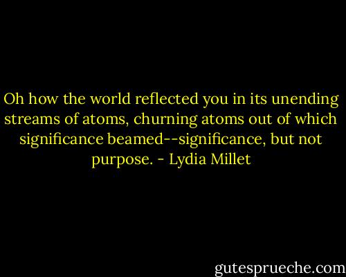 Oh how the world reflected you in its unending streams of atoms, churning atoms out of which significance beamed--significance, but not purpose. - Lydia Millet
