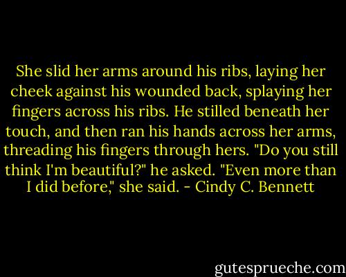 She slid her arms around his ribs, laying her cheek against his wounded back, splaying her fingers across his ribs. He stilled beneath her touch, and then ran his hands across her arms, threading his fingers through hers.<br />"Do you still think I'm beautiful?" he asked.<br />"Even more than I did before," she said. - Cindy C. Bennett