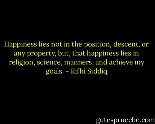 Happiness lies not in the position, descent, or any property, but, that happiness lies in religion, science, manners, and achieve my goals. - Rifhi Siddiq