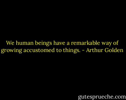 We human beings have a remarkable way of growing accustomed to things. - Arthur Golden