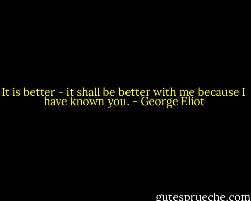 It is better - it shall be better with me because I have known you. - George Eliot