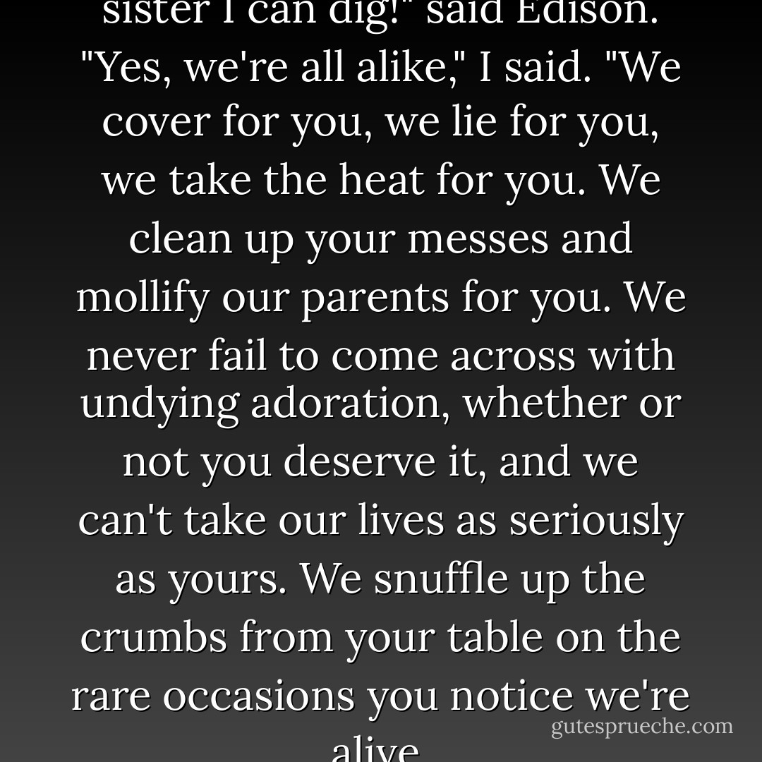 Whoa, that's the kind of little sister I can dig!" said Edison.<br />"Yes, we're all alike," I said. "We cover for you, we lie for you, we take the heat for you. We clean up your messes and mollify our parents for you. We never fail to come across with undying adoration, whether or not you deserve it, and we can't take our lives as seriously as yours. We snuffle up the crumbs from your table on the rare occasions you notice we're alive. - Lionel Shriver