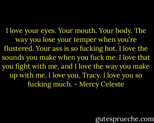 I love your eyes. Your mouth. Your body. The way you lose your temper when you're flustered. Your ass is so fucking hot. I love the sounds you make when you fuck me. I love that you fight with me, and I love the way you make up with me. I love you, Tracy. I love you so fucking much. - Mercy Celeste