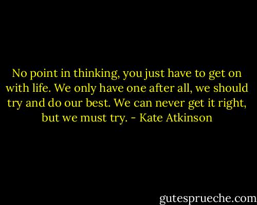 No point in thinking, you just have to get on with life. We only have one after all, we should try and do our best. We can never get it right, but we must try. - Kate Atkinson