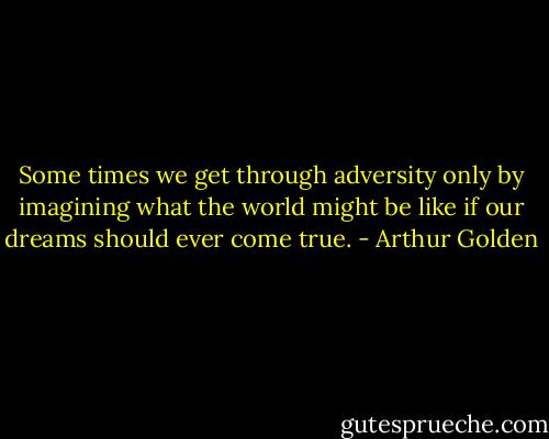 Some times we get through adversity only by imagining what the world might be like if our dreams should ever come true. - Arthur Golden
