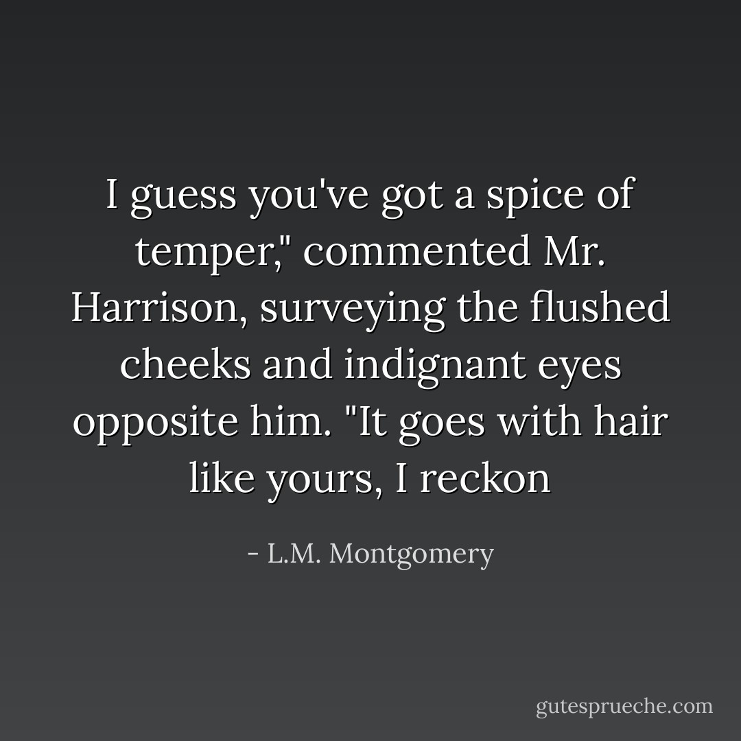 I guess you've got a spice of temper," commented Mr. Harrison, surveying the flushed cheeks and indignant eyes opposite him. "It goes with hair like yours, I reckon - L.M. Montgomery
