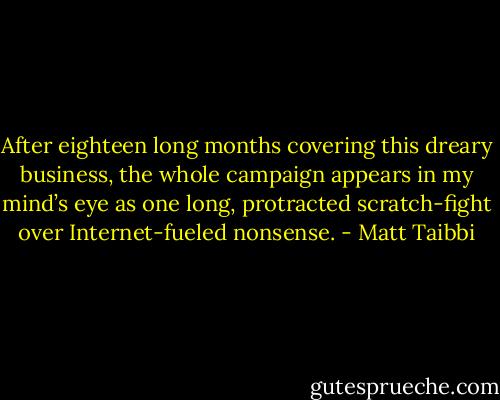 After eighteen long months covering this dreary business, the whole campaign appears in my mind’s eye as one long, protracted scratch-fight over Internet-fueled nonsense. - Matt Taibbi