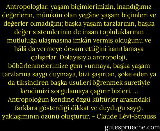 Antropologlar, yaşam biçimlerimizin, inandığımız değerlerin, mümkün olan yegâne yaşam biçimleri ve değerler olmadığını; başka yaşam tarzlarının, başka değer sistemlerinin de insan topluluklarının mutluluğa ulaşmasına imkân vermiş olduğunu ve hâlâ da vermeye devam ettiğini kanıtlamaya çalışırlar. Dolayısıyla antropoloji, böbürlenmelerimize gem vurmaya, başka yaşam tarzlarına saygı duymaya, bizi şaşırtan, şoke eden ya da tiksindiren başka usulleri öğrenmek suretiyle kendimizi sorgulamaya çağırır bizleri.<br />...<br />Antropoloğun kendine özgü kültürler arasındaki farklara gösterdiği dikkat ve duyduğu saygı, yaklaşımının özünü oluşturur. - Claude Lévi-Strauss