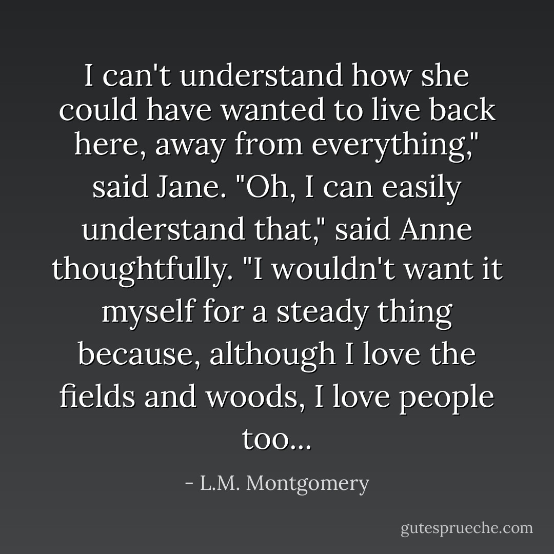 I can't understand how she could have wanted to live back here, away from everything," said Jane. "Oh, I can easily understand that," said Anne thoughtfully. "I wouldn't want it myself for a steady thing because, although I love the fields and woods, I love people too... - L.M. Montgomery