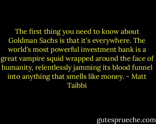 The first thing you need to know about Goldman Sachs is that it's everywhere. The world's most powerful investment bank is a great vampire squid wrapped around the face of humanity, relentlessly jamming its blood funnel into anything that smells like money. - Matt Taibbi