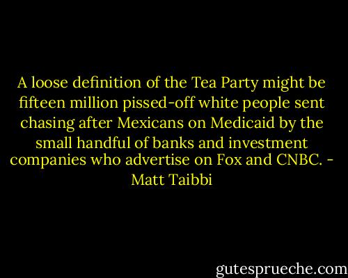 A loose definition of the Tea Party might be fifteen million pissed-off white people sent chasing after Mexicans on Medicaid by the small handful of banks and investment companies who advertise on Fox and CNBC. - Matt Taibbi