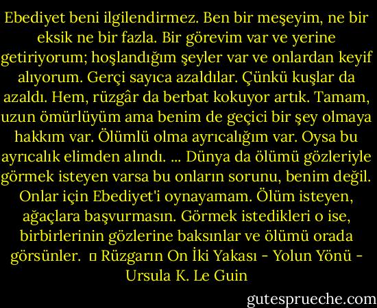 Ebediyet beni ilgilendirmez. Ben bir meşeyim, ne bir eksik ne bir fazla. Bir görevim var ve yerine getiriyorum; hoşlandığım şeyler var ve onlardan keyif alıyorum. Gerçi sayıca azaldılar. Çünkü kuşlar da azaldı. Hem, rüzgâr da berbat kokuyor artık. Tamam, uzun ömürlüyüm ama benim de geçici bir şey olmaya hakkım var. Ölümlü olma ayrıcalığım var. Oysa bu ayrıcalık elimden alındı.<br />...<br />Dünya da ölümü gözleriyle görmek isteyen varsa bu onların sorunu, benim değil. Onlar için Ebediyet'i oynayamam. Ölüm isteyen, ağaçlara başvurmasın. Görmek istedikleri o ise, birbirlerinin gözlerine baksınlar ve ölümü orada görsünler.<br /><br />│ Rüzgarın On İki Yakası - Yolun Yönü - Ursula K. Le Guin
