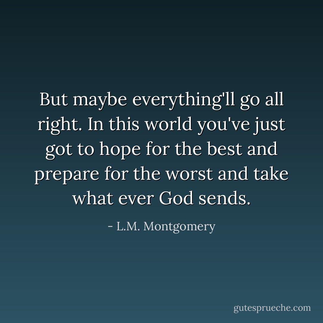 But maybe everything'll go all right. In this world you've just got to hope for the best and prepare for the worst and take what ever God sends. - L.M. Montgomery