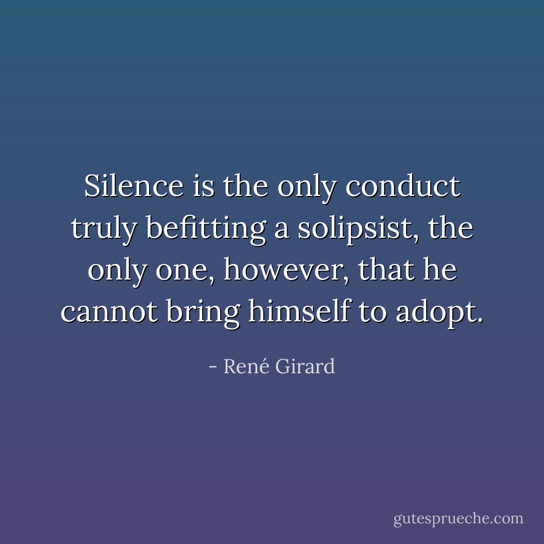 Silence is the only conduct truly befitting a solipsist, the only one, however, that he cannot bring himself to adopt. - René Girard