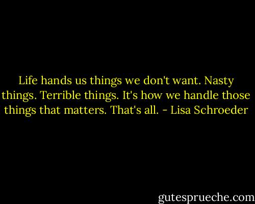 Life hands us things we don't want. Nasty things. Terrible things. It's how we handle those things that matters. That's all. - Lisa Schroeder
