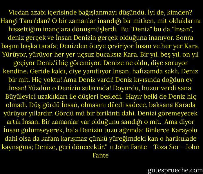 Vicdan azabı içerisinde bağışlanmayı düşündü. İyi de, kimden? Hangi Tanrı'dan? O bir zamanlar inandığı bir mitken, mit olduklarını hissettiğim inançlara dönüşmüşlerdi.<br /><br />Bu "Deniz" bu da "İnsan", deniz gerçek ve İnsan Denizin gerçek olduğuna inanıyor. Sonra başını başka tarafa; Denizden öteye çeviriyor İnsan ve her yer Kara. Yürüyor, yürüyor her yer uçsuz bucaksız Kara. Bir yıl, beş yıl, on yıl geçiyor Deniz'i hiç göremiyor. Denize ne oldu, diye soruyor kendine. Geride kaldı, diye yanıtlıyor İnsan, hafızamda saklı. Deniz bir mit. Hiç yoktu! Ama Deniz vardı! Deniz kıyısında doğdun ey İnsan! Yüzdün o Denizin sularında! Doyurdu, huzur verdi sana. Büyüleyici uzaklıkları ile düşleri besledi.<br /><br />Hayır belki de Deniz hiç olmadı. Düş gördü İnsan, olmasını diledi sadece, baksana Karada yürüyor yıllardır. Gördü mü bir birikinti dahi. Denizi göremeyecek artık İnsan. Bir zamanlar var olduğunu sandığı o mit.<br /><br />Ama diyor İnsan gülümseyerek, hala Denizin tuzu ağzında: Binlerce Karayolu dahi olsa da kafam karışmaz çünkü yüreğimdeki kan o harikulade kaynağına; Denize, geri dönecektir."<br /><br />│ John Fante - Toza Sor - John Fante
