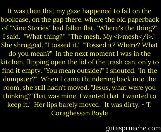 It was then that my gaze happened to fall on the bookcase, on the gap there, where the old paperback of "Nine Stories" had fallen flat. "Where's the thing?" I said. <br />"What thing?" <br />"The mesh. My <i>mesh</i>." <br />She shrugged. "I tossed it." <br />"Tossed it? Where? What do you mean?" <br />In the next moment I was in the kitchen, flipping open the lid of the trash can, only to find it empty. "You mean outside?" I shouted. "In the dumpster?" <br />When I came thundering back into the room, she still hadn't moved. "Jesus, what were you thinking? That was mine. I wanted that. I wanted to keep it." <br />Her lips barely moved. "It was dirty. - T. Coraghessan Boyle
