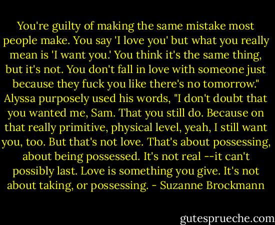 You're guilty of making the same mistake most people make. You say 'I love you' but what you really mean is 'I want you.' You think it's the same thing, but it's not. You don't fall in love with someone just because they fuck you like there's no tomorrow." Alyssa purposely used his words, "I don't doubt that you wanted me, Sam. That you still do. Because on that really primitive, physical level, yeah, I still want you, too. But that's not love. That's about possessing, about being possessed. It's not real --it can't possibly last. Love is something you give. It's not about taking, or possessing. - Suzanne Brockmann