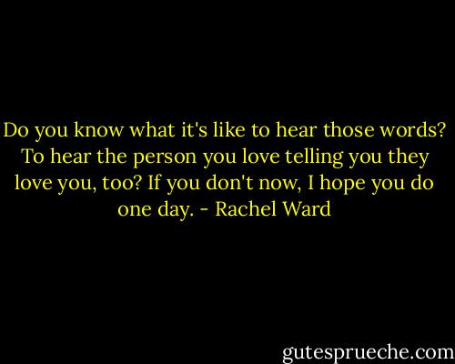 Do you know what it's like to hear those words? To hear the person you love telling you they love you, too? If you don't now, I hope you do one day. - Rachel Ward