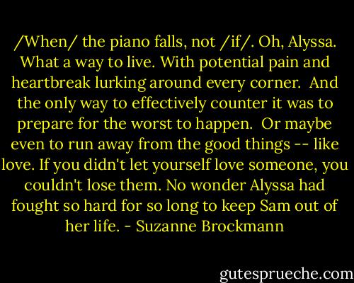 /When/ the piano falls, not /if/. Oh, Alyssa. What a way to live. With potential pain and heartbreak lurking around every corner. <br />And the only way to effectively counter it was to prepare for the worst to happen. <br />Or maybe even to run away from the good things -- like love. If you didn't let yourself love someone, you couldn't lose them.<br />No wonder Alyssa had fought so hard for so long to keep Sam out of her life. - Suzanne Brockmann