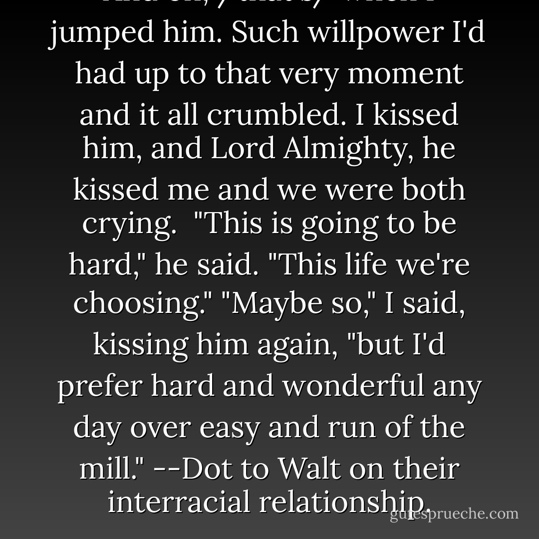 And oh, /that's/ when I jumped him. Such willpower I'd had up to that very moment and it all crumbled. I kissed him, and Lord Almighty, he kissed me and we were both crying. <br />"This is going to be hard," he said. "This life we're choosing."<br />"Maybe so," I said, kissing him again, "but I'd prefer hard and wonderful any day over easy and run of the mill." --Dot to Walt on their interracial relationship. - Suzanne Brockmann