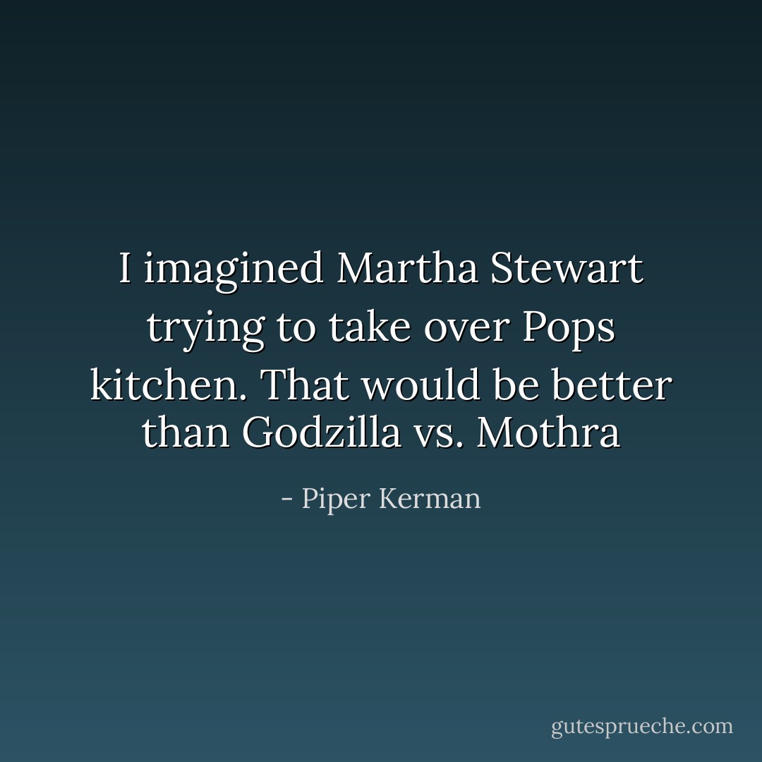 I imagined Martha Stewart trying to take over Pops kitchen. That would be better than Godzilla vs. Mothra - Piper Kerman