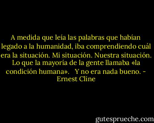 A medida que leía las palabras que habían legado a la humanidad, iba comprendiendo cuál era la situación. Mi situación. Nuestra situación. Lo que la mayoría de la gente llamaba «la condición humana». <br /><br />Y no era nada bueno. - Ernest Cline
