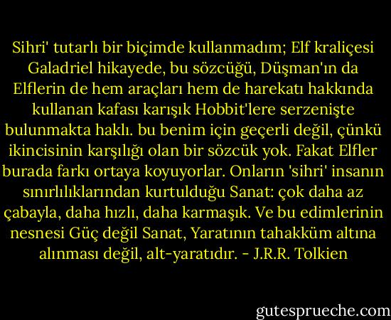 Sihri' tutarlı bir biçimde kullanmadım; Elf kraliçesi Galadriel hikayede, bu sözcüğü, Düşman'ın da Elflerin de hem araçları hem de harekatı hakkında kullanan kafası karışık Hobbit'lere serzenişte bulunmakta haklı. bu benim için geçerli değil, çünkü ikincisinin karşılığı olan bir sözcük yok. Fakat Elfler burada farkı ortaya koyuyorlar. Onların 'sihri' insanın sınırlılıklarından kurtulduğu Sanat: çok daha az çabayla, daha hızlı, daha karmaşık. Ve bu edimlerinin nesnesi Güç değil Sanat, Yaratının tahakküm altına alınması değil, alt-yaratıdır. - J.R.R. Tolkien