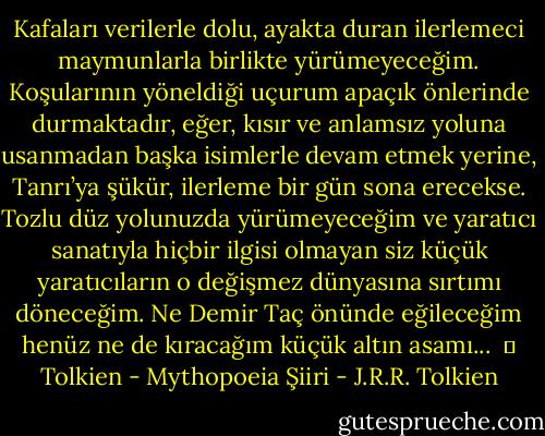 Kafaları verilerle dolu, ayakta duran ilerlemeci maymunlarla birlikte yürümeyeceğim. Koşularının yöneldiği uçurum apaçık önlerinde durmaktadır, eğer, kısır ve anlamsız yoluna usanmadan başka isimlerle devam etmek yerine, Tanrı’ya şükür, ilerleme bir gün sona erecekse. Tozlu düz yolunuzda yürümeyeceğim ve yaratıcı sanatıyla hiçbir ilgisi olmayan siz küçük yaratıcıların o değişmez dünyasına sırtımı döneceğim. Ne Demir Taç önünde eğileceğim henüz ne de kıracağım küçük altın asamı...<br /><br />│ Tolkien - Mythopoeia Şiiri - J.R.R. Tolkien