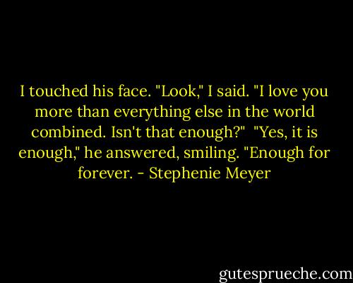 I touched his face. "Look," I said. "I love you more than everything else in the world combined. Isn't that enough?"<br /> "Yes, it is enough," he answered, smiling. "Enough for forever. - Stephenie Meyer