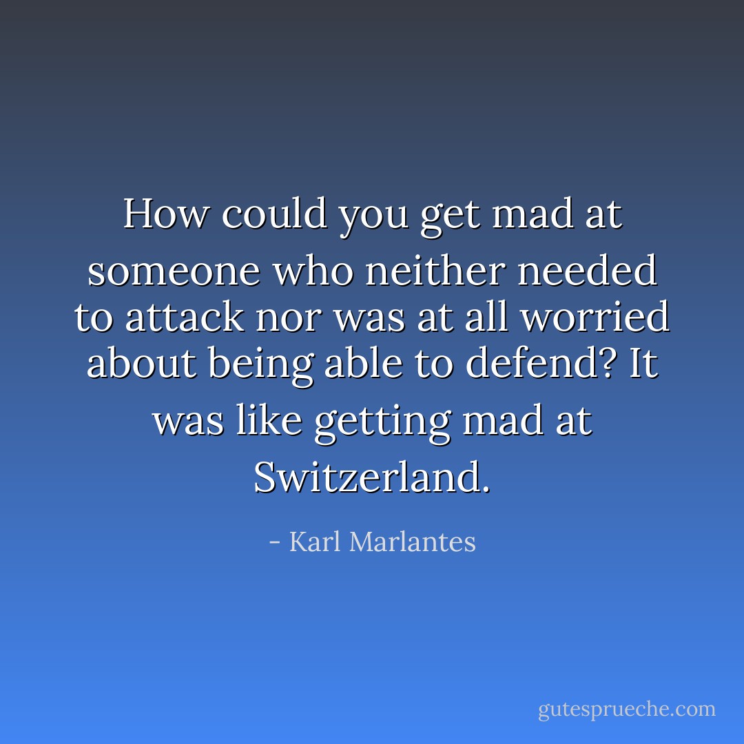 How could you get mad at someone who neither needed to attack nor was at all worried about being able to defend? It was like getting mad at Switzerland. - Karl Marlantes