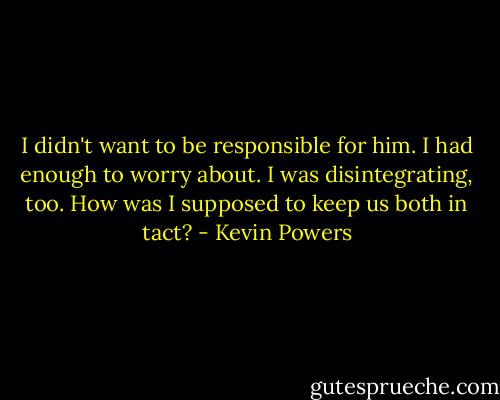 I didn't want to be responsible for him. I had enough to worry about. I was disintegrating, too. How was I supposed to keep us both in tact? - Kevin Powers