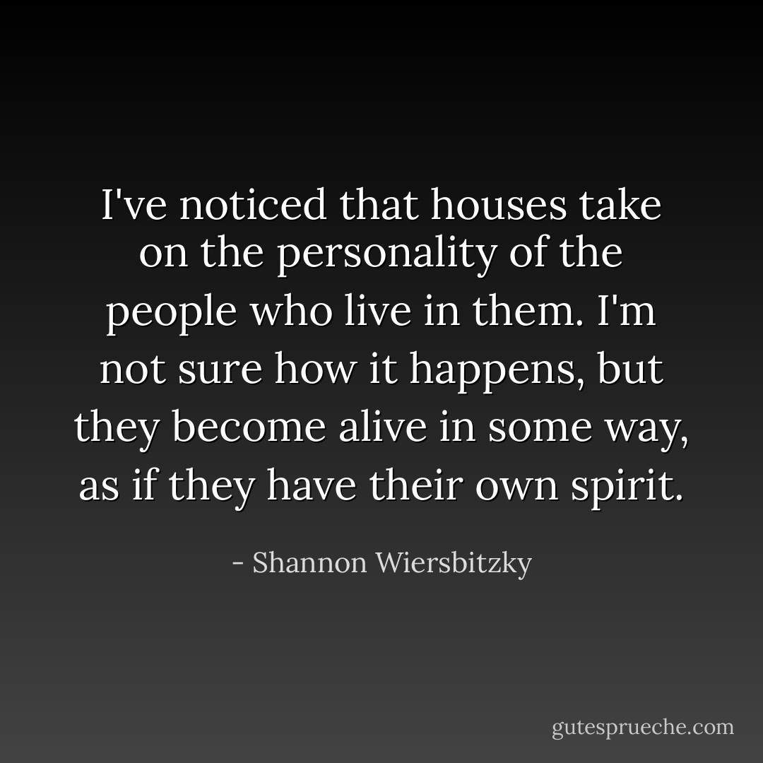 I've noticed that houses take on the personality of the people who live in them. I'm not sure how it happens, but they become alive in some way, as if they have their own spirit. - Shannon Wiersbitzky