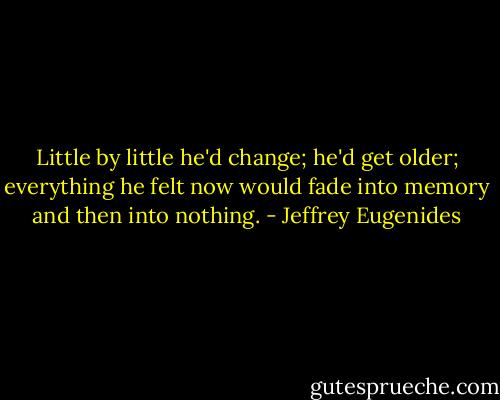 Little by little he'd change; he'd get older; everything he felt now would fade into memory and then into nothing. - Jeffrey Eugenides