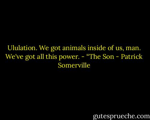 Ululation. We got animals inside of us, man. We've got all this power.<br />- “The Son - Patrick Somerville