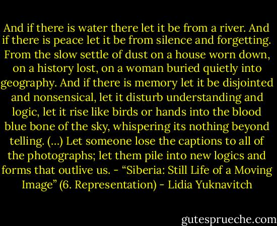 And if there is water there let it be from a river. And if there is peace let it be from silence and forgetting. From the slow settle of dust on a house worn down, on a history lost, on a woman buried quietly into geography. And if there is memory let it be disjointed and nonsensical, let it disturb understanding and logic, let it rise like birds or hands into the blood blue bone of the sky, whispering its nothing beyond telling. (…) Let someone lose the captions to all of the photographs; let them pile into new logics and forms that outlive us.<br />- “Siberia: Still Life of a Moving Image” (6. Representation) - Lidia Yuknavitch