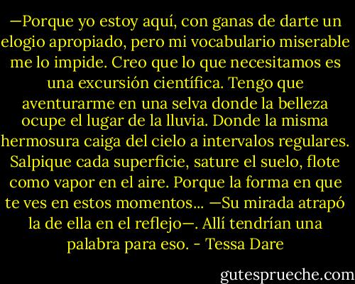 —Porque yo estoy aquí, con ganas de darte un elogio apropiado, pero mi vocabulario miserable me lo impide. Creo que lo que necesitamos es una excursión científica. Tengo que aventurarme en una selva donde la belleza ocupe el lugar de la lluvia. Donde la misma hermosura caiga del cielo a intervalos regulares. Salpique cada superficie, sature el suelo, flote como vapor en el aire. Porque la forma en que te ves en estos momentos... —Su mirada atrapó la de ella en el reflejo—. Allí tendrían una palabra para eso. - Tessa Dare