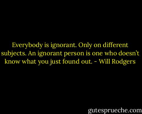 Everybody is ignorant. Only on different subjects. An ignorant person is one who doesn’t know what you just found out. - Will Rodgers