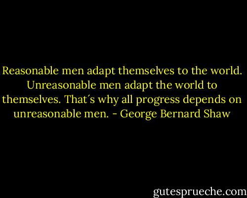 Reasonable men adapt themselves to the world. Unreasonable men adapt the world to themselves. That´s why all progress depends on unreasonable men. - George Bernard Shaw