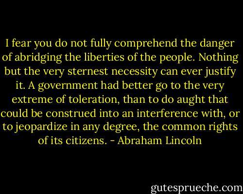I fear you do not fully comprehend the danger of abridging the liberties of the people. Nothing but the very sternest necessity can ever justify it. A government had better go to the very extreme of toleration, than to do aught that could be construed into an interference with, or to jeopardize in any degree, the common rights of its citizens. - Abraham Lincoln
