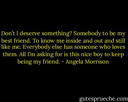 Don’t I deserve something? Somebody to be my best friend. To know me<br />inside and out and still like me. Everybody else has someone who loves them. All I’m asking for is<br />this nice boy to keep being my friend. - Angela Morrison