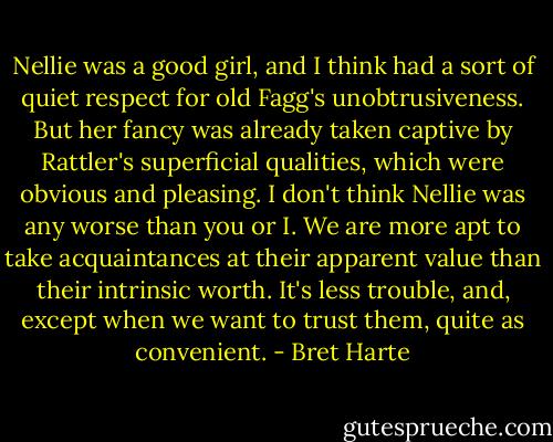 Nellie was a good girl, and I think had a sort of quiet respect for old Fagg's unobtrusiveness. But her fancy was already taken captive by Rattler's superficial qualities, which were obvious and pleasing. I don't think Nellie was any worse than you or I. We are more apt to take acquaintances at their apparent value than their intrinsic worth. It's less trouble, and, except when we want to trust them, quite as convenient. - Bret Harte