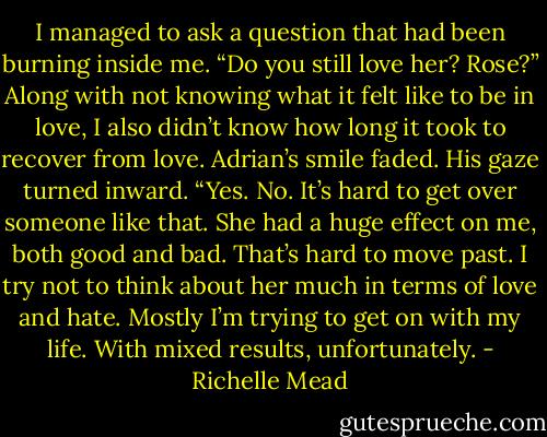 I managed to ask a question that had been burning inside me. “Do you still love her? Rose?” Along with not knowing what it felt like to be in love, I also didn’t know how long it took to recover from love.<br />Adrian’s smile faded. His gaze turned inward. “Yes. No. It’s hard to get over someone like that. She had a huge effect on me, both good and bad. That’s hard to move past. I try not to think about her much in terms of love and hate. Mostly I’m trying to get on with my life. With mixed results, unfortunately. - Richelle Mead