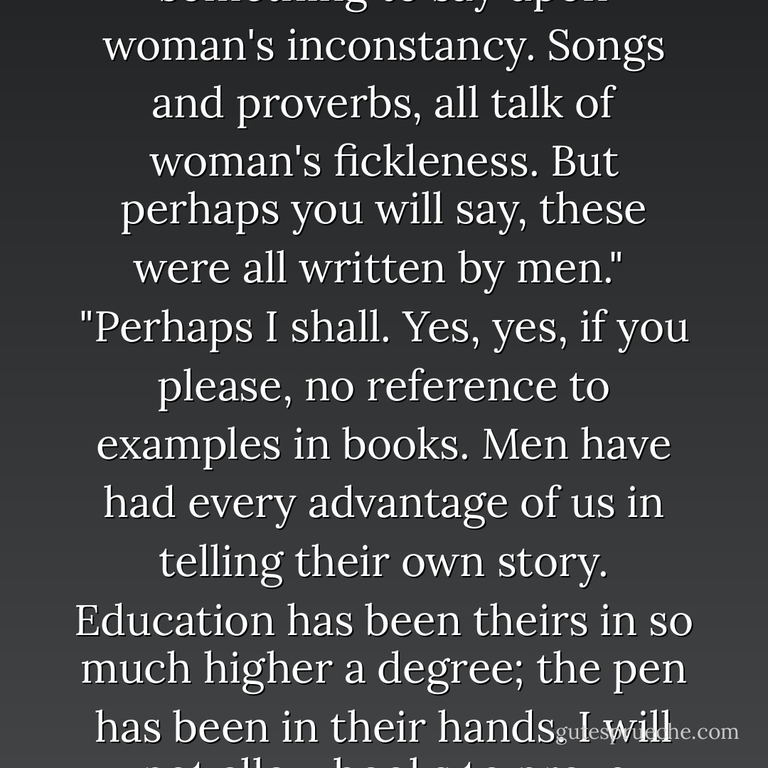 I do not think I ever opened a book in my life which had not something to say upon woman's inconstancy. Songs and proverbs, all talk of woman's fickleness. But perhaps you will say, these were all written by men."<br /><br />"Perhaps I shall. Yes, yes, if you please, no reference to examples in books. Men have had every advantage of us in telling their own story. Education has been theirs in so much higher a degree; the pen has been in their hands. I will not allow books to prove anything. - Jane Austen