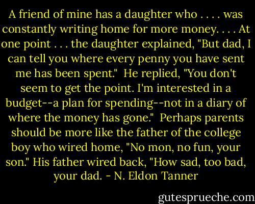 A friend of mine has a daughter who . . . . was constantly writing home for more money. . . . At one point . . . the daughter explained, "But dad, I can tell you where every penny you have sent me has been spent."<br /><br />He replied, "You don't seem to get the point. I'm interested in a budget--a plan for spending--not in a diary of where the money has gone."<br /><br />Perhaps parents should be more like the father of the college boy who wired home, "No mon, no fun, your son." His father wired back, "How sad, too bad, your dad. - N. Eldon Tanner