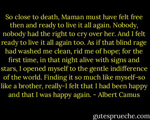 So close to death, Maman must have felt free then and ready to live it all again. Nobody, nobody had the right to cry over her. And I felt ready to live it all again too. As if that blind rage had washed me clean, rid me of hope; for the first time, in that night alive with signs and stars, I opened myself to the gentle indifference of the world. Finding it so much like myself-so like a brother, really-I felt that I had been happy and that I was happy again. - Albert Camus
