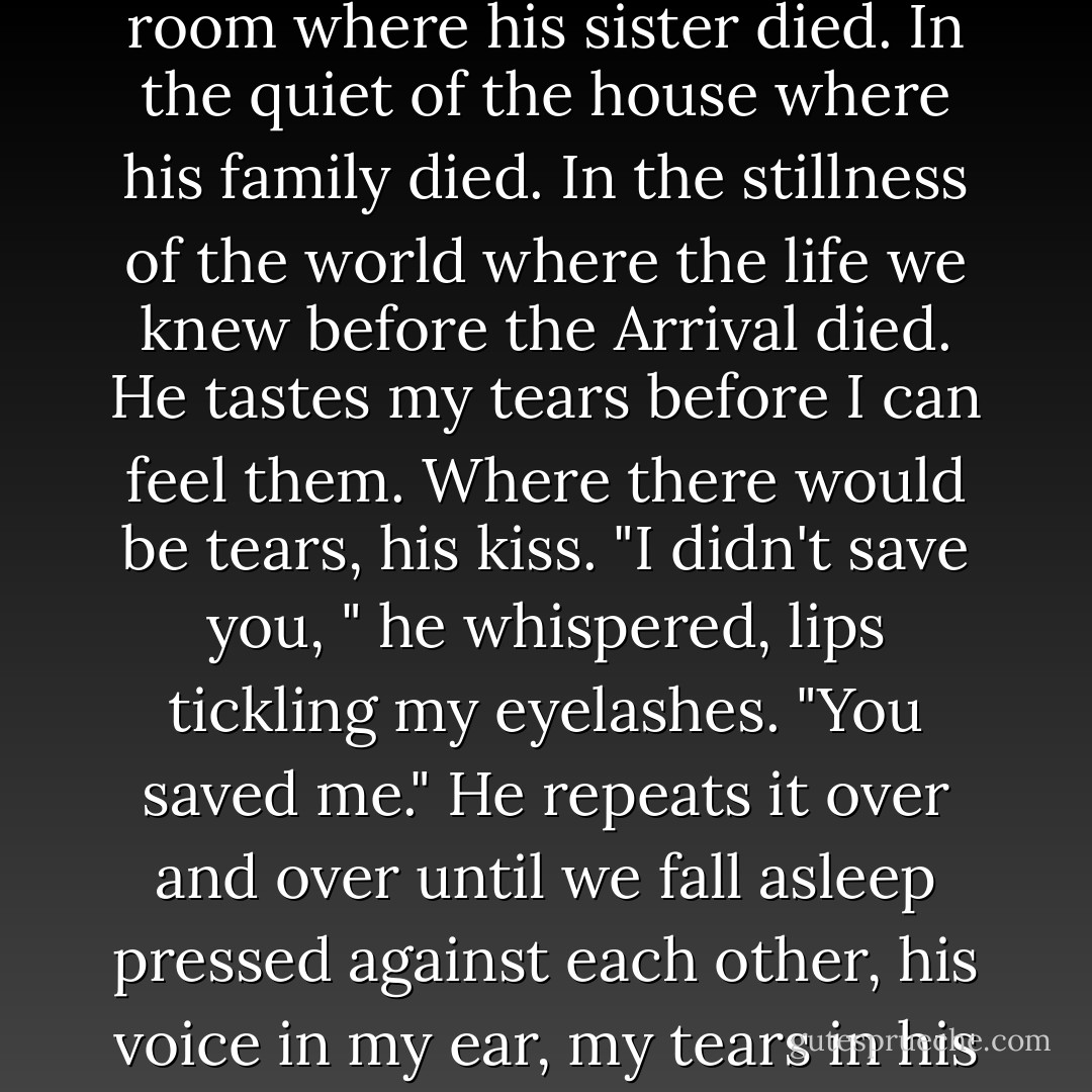 I feel his kiss more intensely now, in the darkness of the room where his sister died. In the quiet of the house where his family died. In the stillness of the world where the life we knew before the Arrival died. He tastes my tears before I can feel them. Where there would be tears, his kiss. "I didn't save you, " he whispered, lips tickling my eyelashes. "You saved me." He repeats it over and over until we fall asleep pressed against each other, his voice in my ear, my tears in his mouth, "You saved me. - Rick Yancey