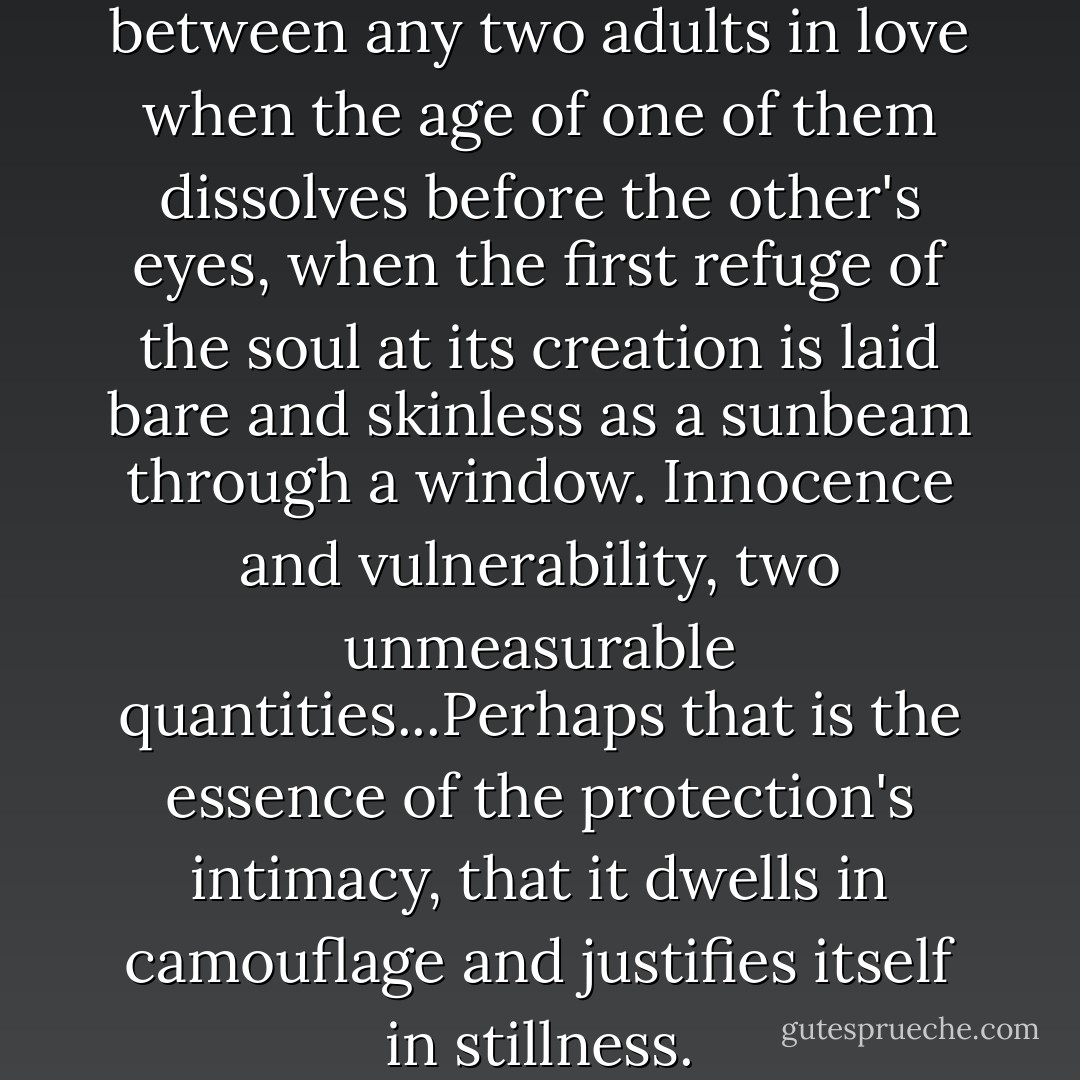 Maybe there are moments between any two adults in love when the age of one of them dissolves before the other's eyes, when the first refuge of the soul at its creation is laid bare and skinless as a sunbeam through a window. Innocence and vulnerability, two unmeasurable quantities...Perhaps that is the essence of the protection's intimacy, that it dwells in camouflage and justifies itself in stillness. - Marianne Wiggins