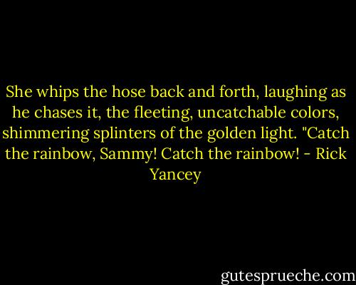 She whips the hose back and forth, laughing as he chases it, the fleeting, uncatchable colors, shimmering splinters of the golden light. "Catch the rainbow, Sammy! Catch the rainbow! - Rick Yancey